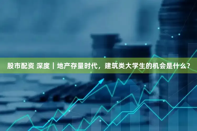 股市配资 深度｜地产存量时代，建筑类大学生的机会是什么？