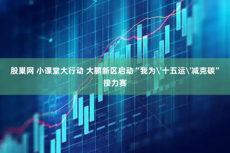 股巢网 小课堂大行动 大鹏新区启动“我为'十五运'减克碳”接力赛