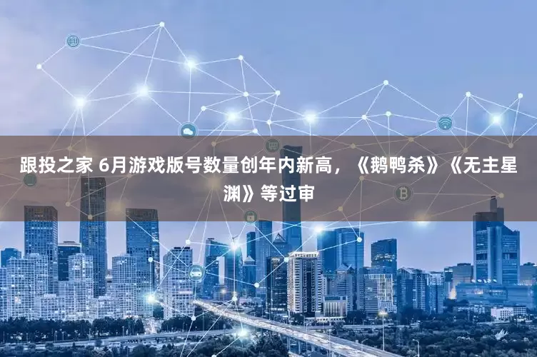 跟投之家 6月游戏版号数量创年内新高，《鹅鸭杀》《无主星渊》等过审