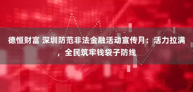 德恒财富 深圳防范非法金融活动宣传月：活力拉满，全民筑牢钱袋子防线