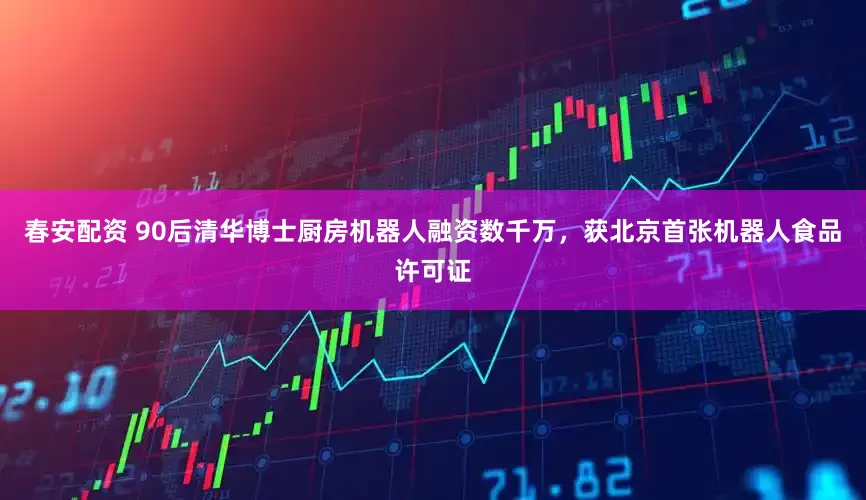 春安配资 90后清华博士厨房机器人融资数千万，获北京首张机器人食品许可证