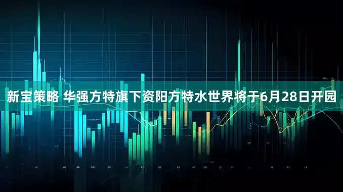 新宝策略 华强方特旗下资阳方特水世界将于6月28日开园