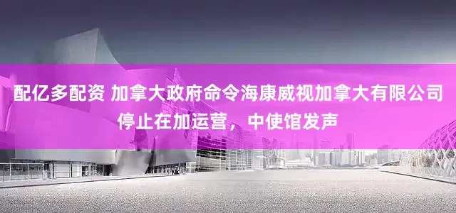 配亿多配资 加拿大政府命令海康威视加拿大有限公司停止在加运营，中使馆发声