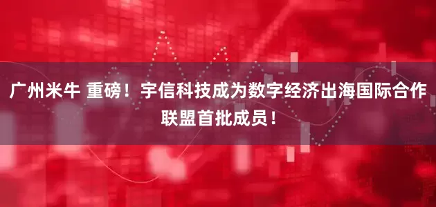 广州米牛 重磅！宇信科技成为数字经济出海国际合作联盟首批成员！