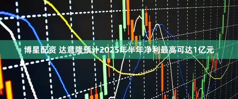 博星配资 达意隆预计2025年半年净利最高可达1亿元