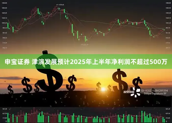 申宝证券 津滨发展预计2025年上半年净利润不超过500万