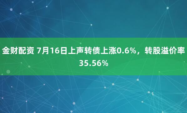 金财配资 7月16日上声转债上涨0.6%，转股溢价率35.56%