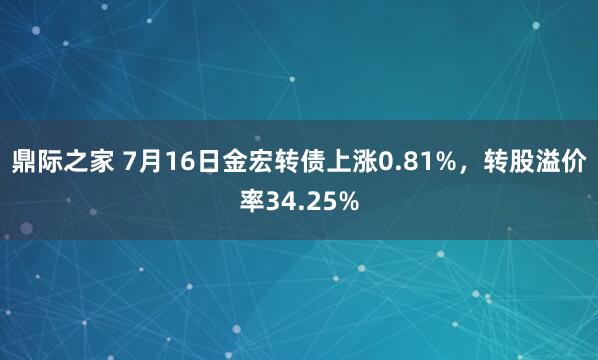 鼎际之家 7月16日金宏转债上涨0.81%，转股溢价率34.25%