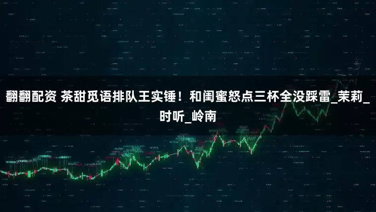 翻翻配资 茶甜觅语排队王实锤！和闺蜜怒点三杯全没踩雷_茉莉_时听_岭南