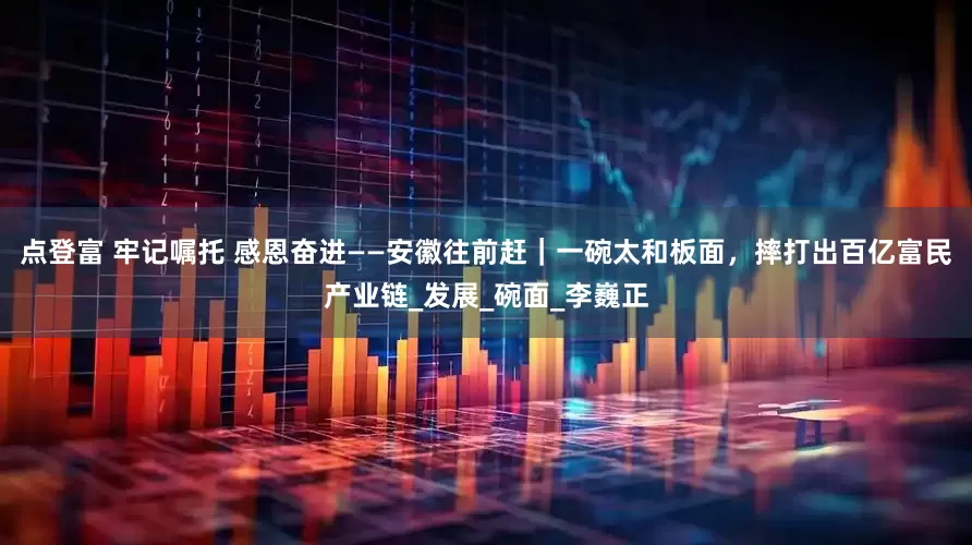 点登富 牢记嘱托 感恩奋进——安徽往前赶｜一碗太和板面，摔打出百亿富民产业链_发展_碗面_李巍正