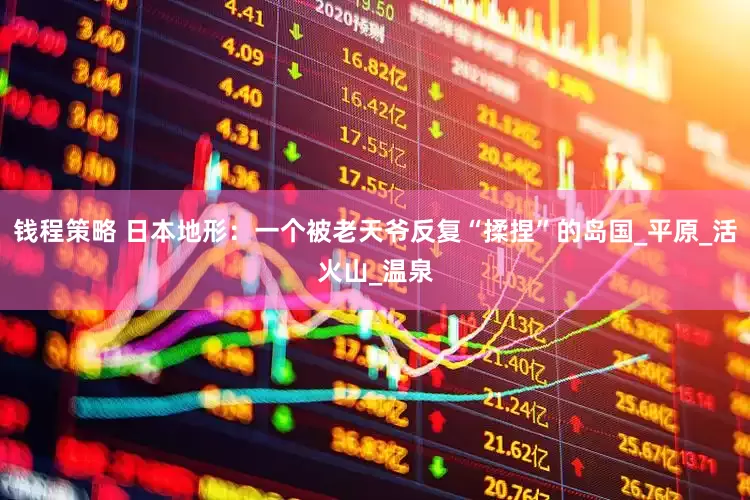 钱程策略 日本地形：一个被老天爷反复“揉捏”的岛国_平原_活火山_温泉