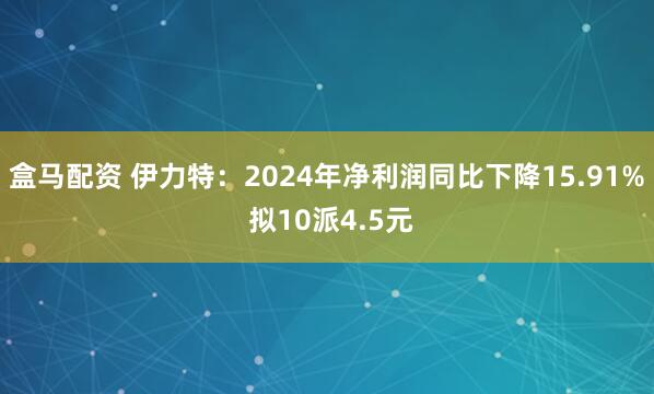 盒马配资 伊力特：2024年净利润同比下降15.91% 拟10派4.5元