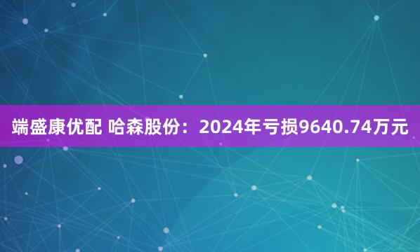 端盛康优配 哈森股份：2024年亏损9640.74万元