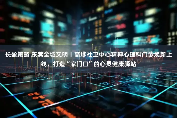 长盈策略 东莞全域文明丨高埗社卫中心精神心理科门诊焕新上线，打造“家门口”的心灵健康驿站