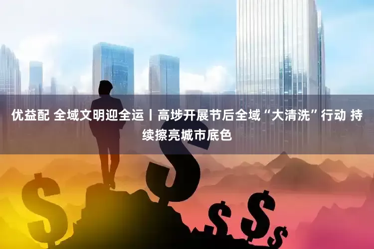 优益配 全域文明迎全运丨高埗开展节后全域“大清洗”行动 持续擦亮城市底色