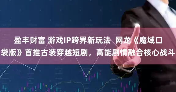 盈丰财富 游戏IP跨界新玩法  网龙《魔域口袋版》首推古装穿越短剧，高能剧情融合核心战斗
