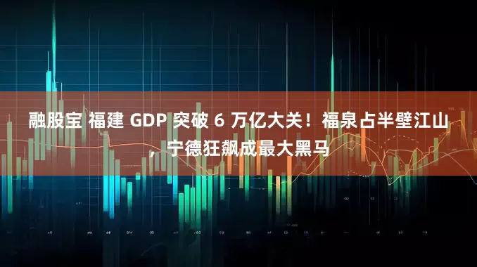 融股宝 福建 GDP 突破 6 万亿大关！福泉占半壁江山，宁德狂飙成最大黑马