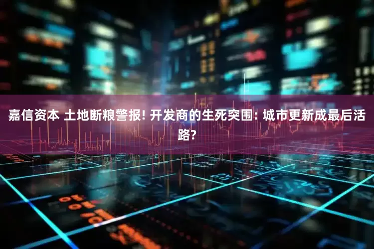 嘉信资本 土地断粮警报! 开发商的生死突围: 城市更新成最后活路?